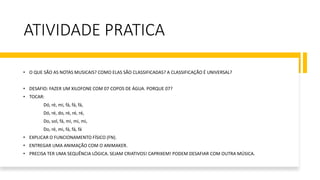 ATIVIDADE PRATICA
• O QUE SÃO AS NOTAS MUSICAIS? COMO ELAS SÃO CLASSIFICADAS? A CLASSIFICAÇÃO É UNIVERSAL?
• DESAFIO: FAZER UM XILOFONE COM 07 COPOS DE ÁGUA. PORQUE 07?
• TOCAR:
Dó, ré, mi, fá, fá, fá,
Dó, ré, do, ré, ré, ré,
Do, sol, fá, mi, mi, mi,
Do, ré, mi, fá, fá, fá
• EXPLICAR O FUNCIONAMENTO FÍSICO (FN).
• ENTREGAR UMA ANIMAÇÃO COM O ANIMAKER.
• PRECISA TER UMA SEQUÊNCIA LÓGICA. SEJAM CRIATIVOS! CAPRIXEM! PODEM DESAFIAR COM OUTRA MÚSICA.
 