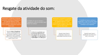 Resgate da atividade do som:
Mantendo a amplitude constante,
aumente e diminua a frequência e
em seguida observe a onda
produzida pela caixa de som, bem
como o gráfico e descreva o que foi
observado;
Quanto maior a frequência,
menor o comprimento de
onda obtido no gráfico e mais
agudo era o som, já quanto
menor fosse a frequência mais
grave ficava o som.
A medida em que se variava a
frequência, o som se tornava: Alto?
Baixo? Ou ambos?
A altura é a qualidade que
nos permite diferenciar os
sons agudos dos sons graves:
o som alto é um som agudo e
o som baixo é um som grave.
Mantendo a frequência constante,
aumente e diminua a amplitude e
em seguida observe a onda
produzida pela caixa de som, bem
como a onda no gráfico e descreva
o que foi observado.
Quanto maior fosse a
amplitude, maior era a
intensidade (volume) do som.
A medida em que se variava a
Amplitude, o som se tornava: Alto?
Baixo? Forte? Fraco? Ou ambos?
Justifique a sua resposta?
Quanto maior fosse a
amplitude mais forte era o
som; e vice-versa
 