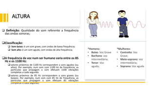 ALTURA
 Definição: Qualidade do som referente a frequência
das ondas sonoras;
Classificação:
 Som baixo: é um som grave, com ondas de baixa frequência;
 Som alto: é um som agudo, com ondas de alta frequência;
A frequência da voz num ser humano varia entre os 85
Hz e os 1100 Hz:
 valores próximos de 1100 Hz correspondem a sons agudos (ou
altos). Por exemplo, num som com 1100 Hz de frequência, as
partículas que propagam o som efetuam 1100 vibrações
completas a cada segundo.
 valores próximos de 85 Hz correspondem a sons graves (ou
baixos). Por exemplo, num som com 85 Hz de frequência, as
partículas que propagam o som efetuam 85 vibrações
completas a cada segundo;
*Homens:
• Baixo: Voz Grave
• Barítono: voz
intermediária;
• Tenor: Voz
aguda;
*Mulheres:
• Contralto: Voz
Grave;
• Meio-soprano: voz
intermediária;
• Soprano: Voz aguda
 