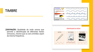 TIMBRE
DEFINIÇÃO: Qualidade da onda sonora que
permite a identificação de diferentes fontes
emissoras, mesmo que os sons emitidos sejam
da mesma frequência.
IDENTIDADE DA ONDA!
 