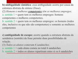 b) ambiguidade sintática: essa ambiguidade ocorre por causa da
estrutura abstrata da sintaxe (frase).
(2) Homens e mulheres competentes têm os melhores empregos.
a. sentido 1 = quem tem os melhores empregos: homens
competentes e mulheres competentes.
b. sentido 2 = quem tem os melhores empregos: os homens (todos
eles, inclusive os que não são competentes) e somente as mulheres
competentes
c) ambiguidade de escopo: ocorre quando a estrutura abstrata da
semântica (sentido) da frase permite duas possibilidades de
relação.
(3) Todos os alunos comeram 6 sanduiches.
a. sentido 1 = cada aluno comeu no total 6 sanduiches
b. sentido 2 = todos os alunos repartiram entre si os 6 sanduiches
 