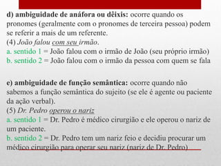 d) ambiguidade de anáfora ou dêixis: ocorre quando os
pronomes (geralmente com o pronomes de terceira pessoa) podem
se referir a mais de um referente.
(4) João falou com seu irmão.
a. sentido 1 = João falou com o irmão de João (seu próprio irmão)
b. sentido 2 = João falou com o irmão da pessoa com quem se fala
e) ambiguidade de função semântica: ocorre quando não
sabemos a função semântica do sujeito (se ele é agente ou paciente
da ação verbal).
(5) Dr. Pedro operou o nariz
a. sentido 1 = Dr. Pedro é médico cirurgião e ele operou o nariz de
um paciente.
b. sentido 2 = Dr. Pedro tem um nariz feio e decidiu procurar um
médico cirurgião para operar seu nariz (nariz de Dr. Pedro)
 
