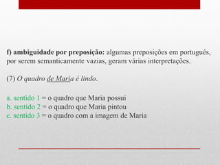 f) ambiguidade por preposição: algumas preposições em português,
por serem semanticamente vazias, geram várias interpretações.
(7) O quadro de Maria é lindo.
a. sentido 1 = o quadro que Maria possui
b. sentido 2 = o quadro que Maria pintou
c. sentido 3 = o quadro com a imagem de Maria
 