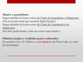 Manter o paralelismo:
Segue planilha de horas-extras do Chefe do Expediente e Subgerente.
(Há um profissional que acumula dupla função.)
Segue planilha de horas-extras do Chefe do Expediente e do
Subgerente.
(Há dois profissionais: cada um exerce uma função.)
Eliminar jargões e vocábulos pouco conhecidos:
De acordo com o Sr. Otávio, o core business da Flora Ltda. é o setor
de fertilizantes
 