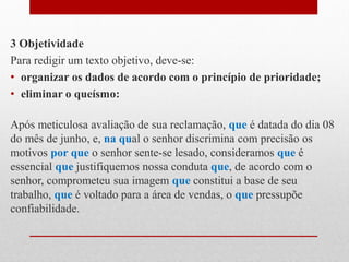 3 Objetividade
Para redigir um texto objetivo, deve-se:
• organizar os dados de acordo com o princípio de prioridade;
• eliminar o queísmo:
Após meticulosa avaliação de sua reclamação, que é datada do dia 08
do mês de junho, e, na qual o senhor discrimina com precisão os
motivos por que o senhor sente-se lesado, consideramos que é
essencial que justifiquemos nossa conduta que, de acordo com o
senhor, comprometeu sua imagem que constitui a base de seu
trabalho, que é voltado para a área de vendas, o que pressupõe
confiabilidade.
 