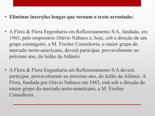 • Eliminar inserções longas que tornam o texto arrastado:
• A Flora & Flora Engenharia em Reflorestamento S/A, fundada, em
1943, pelo empresário Otávio Nabuco e, hoje, sob a direção de um
grupo estrangeiro, a M. Fischer Consultoria, o maior grupo do
mercado norte-americano, deverá participar, provavelmente no
próximo ano, do leilão da Atlântis.
• A Flora & Flora Engenharia em Reflorestamento S/A deverá
participar, provavelmente no próximo ano, do leilão da Atlântis. A
Flora, fundada por Otávio Nabuco em 1943, está sob a direção do
maior grupo do mercado norte-americano, a M. Fischer
Consultoria.
 