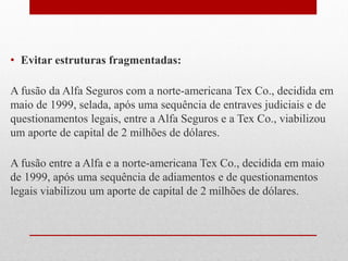• Evitar estruturas fragmentadas:
A fusão da Alfa Seguros com a norte-americana Tex Co., decidida em
maio de 1999, selada, após uma sequência de entraves judiciais e de
questionamentos legais, entre a Alfa Seguros e a Tex Co., viabilizou
um aporte de capital de 2 milhões de dólares.
A fusão entre a Alfa e a norte-americana Tex Co., decidida em maio
de 1999, após uma sequência de adiamentos e de questionamentos
legais viabilizou um aporte de capital de 2 milhões de dólares.
 