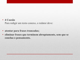• 4 Coesão
Para redigir um texto conexo, o redator deve:
• atentar para frases truncadas;
• eliminar frases que terminem abruptamente, sem que se
conclua o pensamento.
 