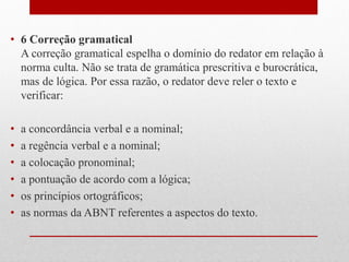 • 6 Correção gramatical
A correção gramatical espelha o domínio do redator em relação à
norma culta. Não se trata de gramática prescritiva e burocrática,
mas de lógica. Por essa razão, o redator deve reler o texto e
verificar:
• a concordância verbal e a nominal;
• a regência verbal e a nominal;
• a colocação pronominal;
• a pontuação de acordo com a lógica;
• os princípios ortográficos;
• as normas da ABNT referentes a aspectos do texto.
 