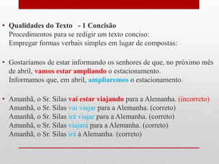 • Qualidades do Texto - 1 Concisão
Procedimentos para se redigir um texto conciso:
Empregar formas verbais simples em lugar de compostas:
• Gostaríamos de estar informando os senhores de que, no próximo mês
de abril, vamos estar ampliando o estacionamento.
Informamos que, em abril, ampliaremos o estacionamento.
• Amanhã, o Sr. Silas vai estar viajando para a Alemanha. (incorreto)
Amanhã, o Sr. Silas vai viajar para a Alemanha. (correto)
Amanhã, o Sr. Silas irá viajar para a Alemanha. (correto)
Amanhã, o Sr. Silas viajará para a Alemanha. (correto)
Amanhã, o Sr. Silas irá à Alemanha. (correto)
 