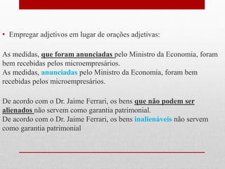 • Empregar adjetivos em lugar de orações adjetivas:
As medidas, que foram anunciadas pelo Ministro da Economia, foram
bem recebidas pelos microempresários.
As medidas, anunciadas pelo Ministro da Economia, foram bem
recebidas pelos microempresários.
De acordo com o Dr. Jaime Ferrari, os bens que não podem ser
alienados não servem como garantia patrimonial.
De acordo com o Dr. Jaime Ferrari, os bens inalienáveis não servem
como garantia patrimonial
 