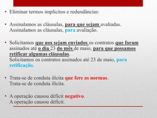 • Eliminar termos implícitos e redundâncias:
• Assinalamos as cláusulas, para que sejam avaliadas.
Assinalamos as cláusulas, para avaliação.
• Solicitamos que nos sejam enviados os contratos que foram
assinados até o dia 23 do mês de maio, para que possamos
retificar algumas cláusulas.
Solicitamos os contratos assinados até 23 de maio, para
retificação.
• Trata-se de conduta ilícita que fere as normas.
Trata-se de conduta ilícita.
• A operação causou déficit negativo.
A operação causou déficit.
 