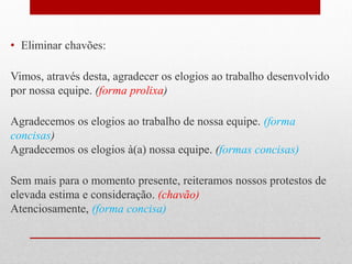 • Eliminar chavões:
Vimos, através desta, agradecer os elogios ao trabalho desenvolvido
por nossa equipe. (forma prolixa)
Agradecemos os elogios ao trabalho de nossa equipe. (forma
concisas)
Agradecemos os elogios à(a) nossa equipe. (formas concisas)
Sem mais para o momento presente, reiteramos nossos protestos de
elevada estima e consideração. (chavão)
Atenciosamente, (forma concisa)
 