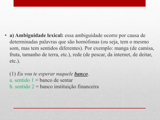 • a) Ambiguidade lexical: essa ambiguidade ocorre por causa de
determinadas palavras que são homófonas (ou seja, tem o mesmo
som, mas tem sentidos diferentes). Por exemplo: manga (de camisa,
fruta, tamanho de terra, etc.), rede (de pescar, da internet, de deitar,
etc.).
(1) Eu vou te esperar naquele banco.
a. sentido 1 = banco de sentar
b. sentido 2 = banco instituição financeira
 