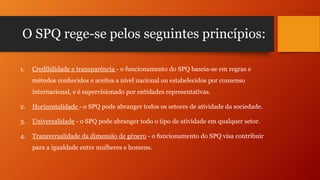 O SPQ rege-se pelos seguintes princípios:
1.

Credibilidade e transparência - o funcionamento do SPQ baseia-se em regras e
métodos conhecidos e aceites a nível nacional ou estabelecidos por consenso
internacional, e é supervisionado por entidades representativas.

2.

Horizontalidade - o SPQ pode abranger todos os setores de atividade da sociedade.

3.

Universalidade - o SPQ pode abranger todo o tipo de atividade em qualquer setor.

4.

Transversalidade da dimensão de género - o funcionamento do SPQ visa contribuir

para a igualdade entre mulheres e homens.

 