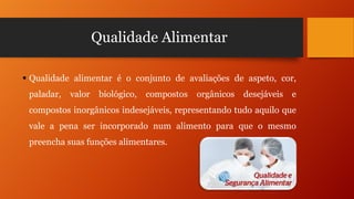 Qualidade Alimentar
 Qualidade alimentar é o conjunto de avaliações de aspeto, cor,
paladar,

valor

biológico,

compostos

orgânicos

desejáveis

e

compostos inorgânicos indesejáveis, representando tudo aquilo que
vale a pena ser incorporado num alimento para que o mesmo
preencha suas funções alimentares.

 