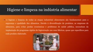 Higiene e limpeza na indústria alimentar
 A higiene e limpeza de todas as etapas industriais alimentares são fundamentais para a
segurança e qualidade dos alimentos. Devido à diversificação de produtos, as empresas de
alimentos, para evitar perdas económicas e problemas de saúde pública, necessitam da
implantação de programas rígidos de higienização nas suas fábricas, quase que específicos para
cada produto elaborado.

 