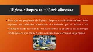Higiene e limpeza na indústria alimentar
 Para que os programas de higiene, limpeza e sanitização tenham fortes
impactos nas indústrias alimentares é necessário que se estude a sua
viabilidade, desde a escolha do local da indústria, do projeto da sua construção
e instalação, os seus equipamentos, a seleção dos empregados, entre outros.

 