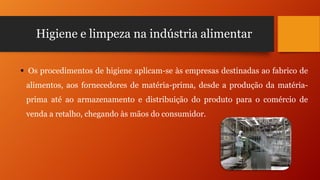Higiene e limpeza na indústria alimentar
 Os procedimentos de higiene aplicam-se às empresas destinadas ao fabrico de
alimentos, aos fornecedores de matéria-prima, desde a produção da matériaprima até ao armazenamento e distribuição do produto para o comércio de
venda a retalho, chegando às mãos do consumidor.

 