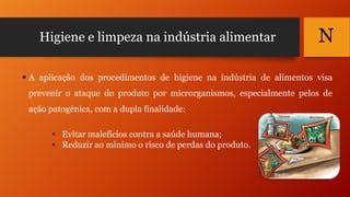 Higiene e limpeza na indústria alimentar

N

 A aplicação dos procedimentos de higiene na indústria de alimentos visa
prevenir o ataque do produto por microrganismos, especialmente pelos de
ação patogénica, com a dupla finalidade:
• Evitar malefícios contra a saúde humana;
• Reduzir ao mínimo o risco de perdas do produto.

 
