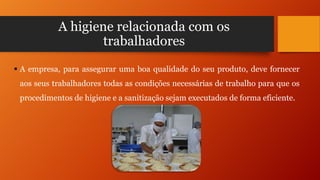 A higiene relacionada com os
trabalhadores
 A empresa, para assegurar uma boa qualidade do seu produto, deve fornecer
aos seus trabalhadores todas as condições necessárias de trabalho para que os
procedimentos de higiene e a sanitização sejam executados de forma eficiente.

 