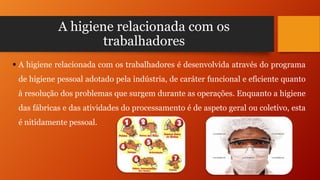 A higiene relacionada com os
trabalhadores
 A higiene relacionada com os trabalhadores é desenvolvida através do programa
de higiene pessoal adotado pela indústria, de caráter funcional e eficiente quanto

à resolução dos problemas que surgem durante as operações. Enquanto a higiene
das fábricas e das atividades do processamento é de aspeto geral ou coletivo, esta
é nitidamente pessoal.

 