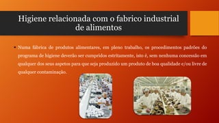 Higiene relacionada com o fabrico industrial
de alimentos
 Numa fábrica de produtos alimentares, em pleno trabalho, os procedimentos padrões do
programa de higiene deverão ser cumpridos estritamente, isto é, sem nenhuma concessão em
qualquer dos seus aspetos para que seja produzido um produto de boa qualidade e/ou livre de
qualquer contaminação.

 