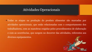 Atividades Operacionais
 Todas as etapas na produção do produto alimentar são marcadas por
atividades operacionais, que estão relacionadas com o comportamento dos
trabalhadores, com as manobras exigidas pelos procedimentos de elaboração
e com as ocorrências, que surgem no decorrer das atividades, referentes aos
diversos equipamentos.

 