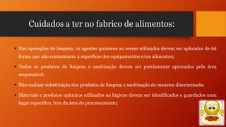 Cuidados a ter no fabrico de alimentos:
 Nas operações de limpeza, os agentes químicos ao serem utilizados devem ser aplicados de tal
forma que não contaminem a superfície dos equipamentos e/ou alimentos;
 Todos os produtos de limpeza e sanitização devem ser previamente aprovados pela área
responsável;
 Não realizar substituição dos produtos de limpeza e sanitização de maneira discriminada;
 Materiais e produtos químicos utilizados na higiene devem ser identificados e guardados num
lugar específico, fora da área de processamento;

 