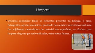 Limpeza
 Devemos considerar todos os elementos presentes na limpeza: a água,
detergentes, agentes mecânicos, qualidade dos resíduos depositados (natureza
das sujidades), caraterísticas do material das superfícies, as técnicas para
limpeza e higiene que serão utilizadas, entre outros fatores.

 