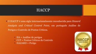 HACCP
 O HACCP é uma sigla internacionalmente reconhecida para Hazard
Analysis and Critical Control Point, em português Análise de
Perigos e Controlo de Pontos Críticos.
• HA = Análise de perigos
• CCP = Pontos Críticos de Controlo
• HAZARD = Perigo

 