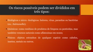 Os riscos possíveis podem ser divididos em
três tipos:
 Biológicos e micro -biológicos: bolores, vírus, parasitas ou bactérias
(ex.: Salmonella);
 Químicos: como resíduos de produtos de limpeza ou pesticidas, mas
também venenos naturais como aflatoxinas em nozes;
 Físicos: objetos estranhos de qualquer espécie como cabelos,
insetos, metais ou outros.

 