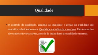 Qualidade

 O controlo da qualidade, garantia da qualidade e gestão da qualidade são
conceitos relacionados com Qualidade na indústria e serviços. Estes conceitos
são usados em várias áreas, através de indicadores de qualidade e normas.

 