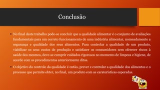 Conclusão
 No final deste trabalho pode-se concluir que a qualidade alimentar é o conjunto de avaliações
fundamentais para um correto funcionamento de uma indústria alimentar, nomeadamente a
segurança e qualidade dos seus alimentos. Para controlar a qualidade de um produto,
viabilizar os seus custos de produção e satisfazer os consumidores sem oferecer riscos à

saúde dos mesmos, deve-se cumprir cuidados rigorosos no momento de limpeza e higiene, de
acordo com os procedimentos anteriormente ditos.
 O objetivo do controlo da qualidade é então, prever e controlar a qualidade dos alimentos e o
processo que permite obter, no final, um produto com as caraterísticas esperadas.

 