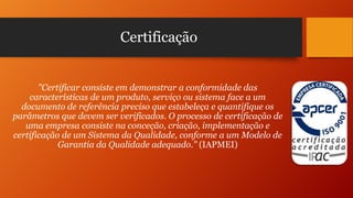 Certificação

"Certificar consiste em demonstrar a conformidade das
características de um produto, serviço ou sistema face a um
documento de referência preciso que estabeleça e quantifique os
parâmetros que devem ser verificados. O processo de certificação de
uma empresa consiste na conceção, criação, implementação e
certificação de um Sistema da Qualidade, conforme a um Modelo de
Garantia da Qualidade adequado." (IAPMEI)

 