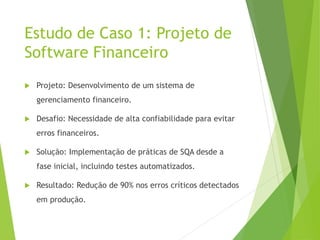 Estudo de Caso 1: Projeto de
Software Financeiro
 Projeto: Desenvolvimento de um sistema de
gerenciamento financeiro.
 Desafio: Necessidade de alta confiabilidade para evitar
erros financeiros.
 Solução: Implementação de práticas de SQA desde a
fase inicial, incluindo testes automatizados.
 Resultado: Redução de 90% nos erros críticos detectados
em produção.
 