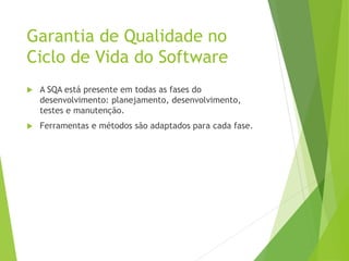 Garantia de Qualidade no
Ciclo de Vida do Software
 A SQA está presente em todas as fases do
desenvolvimento: planejamento, desenvolvimento,
testes e manutenção.
 Ferramentas e métodos são adaptados para cada fase.
 