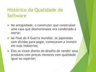 Histórico da Qualidade de
Software
 Na antiguidade, o construtor que construísse
uma casa que desmoronasse era condenado à
morte;
 Ao final da II Guerra mundial, os japoneses
com dívidas para pagar, começaram a investir
em suas indústrias;
 Eles se viram diante do desafio de vender seus
produtos com preços menores com qualidade
igual ou superior;
 