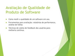 Avaliação de Qualidade de
Produto de Software
 Como medir a qualidade de um software em uso.
 Ferramentas para avaliação: relatórios de performance,
análise de falhas
 Técnicas de coleta de feedback dos usuários para
melhoria contínua.
 
