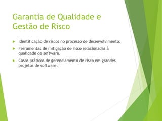 Garantia de Qualidade e
Gestão de Risco
 Identificação de riscos no processo de desenvolvimento.
 Ferramentas de mitigação de risco relacionadas à
qualidade de software.
 Casos práticos de gerenciamento de risco em grandes
projetos de software.
 