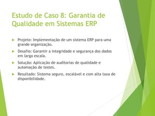 Estudo de Caso 8: Garantia de
Qualidade em Sistemas ERP
 Projeto: Implementação de um sistema ERP para uma
grande organização.
 Desafio: Garantir a integridade e segurança dos dados
em larga escala.
 Solução: Aplicação de auditorias de qualidade e
automação de testes.
 Resultado: Sistema seguro, escalável e com alta taxa de
disponibilidade.
 