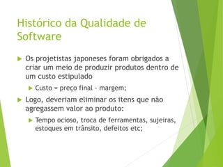 Histórico da Qualidade de
Software
 Os projetistas japoneses foram obrigados a
criar um meio de produzir produtos dentro de
um custo estipulado
 Custo = preço final - margem;
 Logo, deveriam eliminar os itens que não
agregassem valor ao produto:
 Tempo ocioso, troca de ferramentas, sujeiras,
estoques em trânsito, defeitos etc;
 