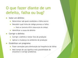 O que fazer diante de um
defeito, falha ou bug?
 Isolar um defeito:
 Determinar sob quais condições a falha ocorre
 Descobrir qual linha de código provoca a falha:
 Pode ser bastante difícil (depuração do código)
 Identificar a causa do defeito
 Corrigir o defeito:
 Corrigir o defeito e testar fora de produção
 Aplicar a mudança no ambiente de produção
 Estabilizar um programa:
 Fazer correções para diminuição da frequência de falhas
 Mais tempo de uso significa mais possibilidade de
encontrar e corrigir problemas
 