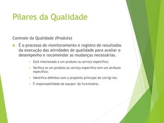 Pilares da Qualidade
Controle da Qualidade (Produto)
 É o processo de monitoramento e registro de resultados
da execução das atividades de qualidade para avaliar o
desempenho e recomendar as mudanças necessárias.
▪ Está relacionado a um produto ou serviço específico;
▪ Verifica se um produto ou serviço específico tem um atributo
específico;
▪ Identifica defeitos com o propósito principal de corrigi-los;
▪ É responsabilidade da equipe/ do funcionário.
 