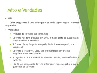 Mito e Verdades
 Mito:
Criar programas é uma arte que não pode seguir regras, normas
ou padrões
 Verdades:
 Produtos de software são complexos
 Software não tem produção em série, a maior parte do custo está no
projeto e desenvolvimento
 Software não se desgasta (ele pode diminuir o desempenho e a
aderência)
 Software é intangível. Logo, sua representação em grafos e
diagramas não é 100% precisa
 A Engenharia de Software ainda não está madura, é uma ciência em
evolução
 Não há um único ponte de vista entre os profissionais sobre o que é
qualidade de software
 