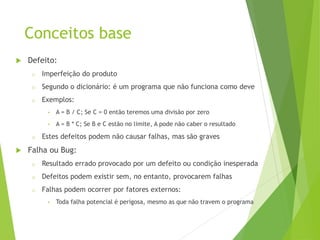 Conceitos base
 Defeito:
o Imperfeição do produto
o Segundo o dicionário: é um programa que não funciona como deve
o Exemplos:
• A = B / C; Se C = 0 então teremos uma divisão por zero
• A = B * C; Se B e C estão no limite, A pode não caber o resultado
o Estes defeitos podem não causar falhas, mas são graves
 Falha ou Bug:
o Resultado errado provocado por um defeito ou condição inesperada
o Defeitos podem existir sem, no entanto, provocarem falhas
o Falhas podem ocorrer por fatores externos:
• Toda falha potencial é perigosa, mesmo as que não travem o programa
 