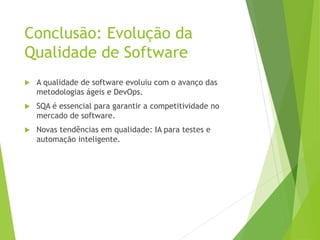 Conclusão: Evolução da
Qualidade de Software
 A qualidade de software evoluiu com o avanço das
metodologias ágeis e DevOps.
 SQA é essencial para garantir a competitividade no
mercado de software.
 Novas tendências em qualidade: IA para testes e
automação inteligente.
 