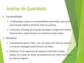 Análise de Qualidade
 Funcionalidade:
 O aWhatsApp cumpre as funcionalidades prometidas, permitindo
comunicação rápida e eficiente entre os usuários.
 Limitações: A função de busca de mensagens antigas nem sempre
funciona bem, especialmente em conversas muito longas.
 Eficiência:
 O desempenho geral é bom, mas, em áreas com internet instável,
o envio de mensagens pode demorar ou falhar.
 Problema: O carregamento de arquivos multimídia (vídeos,
áudios, etc.) pode ser lento, principalmente em redes mais lentas
ou sobrecarregadas.
 