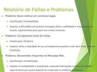 Relatório de Falhas e Problemas
 Problema: Busca ineficaz em conversas longas.
 Classificação: Funcionalidade.
 Impacto: A dificuldade em localizar mensagens afeta a usabilidade e a experiência do
usuário, especialmente para quem tem muitas conversas.
 Problema: Carregamento lento de mídias.
 Classificação: Eficiência.
 Impacto: Afeta a velocidade de uso, principalmente quando a rede não é ideal, gerando
frustração.
 Problema: Desconexões frequentes no WhatsApp Web.
 Classificação: Confiabilidade.
 Impacto: A confiabilidade é prejudicada, causando interrupções no fluxo de trabalho,
especialmente para quem depende da versão web no ambiente profissional.
 