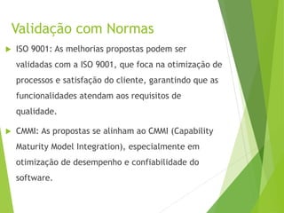 Validação com Normas
 ISO 9001: As melhorias propostas podem ser
validadas com a ISO 9001, que foca na otimização de
processos e satisfação do cliente, garantindo que as
funcionalidades atendam aos requisitos de
qualidade.
 CMMI: As propostas se alinham ao CMMI (Capability
Maturity Model Integration), especialmente em
otimização de desempenho e confiabilidade do
software.
 